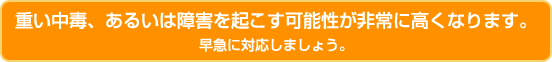 重い中毒、あるいは障害を起こす可能性が非常に高くなります。早急に対応しましょう。