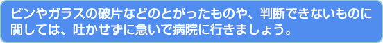 ビンやガラスの破片などのとがったものや、判断できないものに関しては、吐かせずに急いで病院に行きましょう。