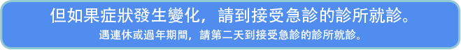 但如果症狀發生變化，請到接受急診的診所就診。遇連休或過年期間，請第二天到接受急診的診所就診。